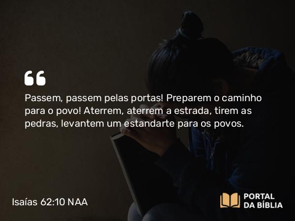 Isaías 62:10 NAA - Passem, passem pelas portas! Preparem o caminho para o povo! Aterrem, aterrem a estrada, tirem as pedras, levantem um estandarte para os povos.