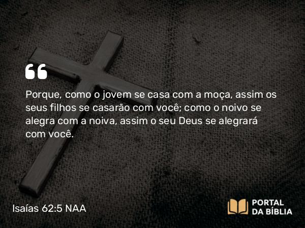 Isaías 62:5 NAA - Porque, como o jovem se casa com a moça, assim os seus filhos se casarão com você; como o noivo se alegra com a noiva, assim o seu Deus se alegrará com você.