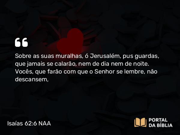 Isaías 62:6 NAA - Sobre as suas muralhas, ó Jerusalém, pus guardas, que jamais se calarão, nem de dia nem de noite. Vocês, que farão com que o Senhor se lembre, não descansem,