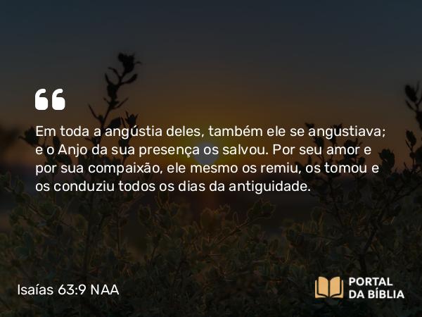 Isaías 63:9 NAA - Em toda a angústia deles, também ele se angustiava; e o Anjo da sua presença os salvou. Por seu amor e por sua compaixão, ele mesmo os remiu, os tomou e os conduziu todos os dias da antiguidade.