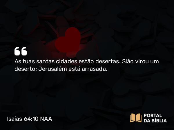 Isaías 64:10 NAA - As tuas santas cidades estão desertas. Sião virou um deserto; Jerusalém está arrasada.