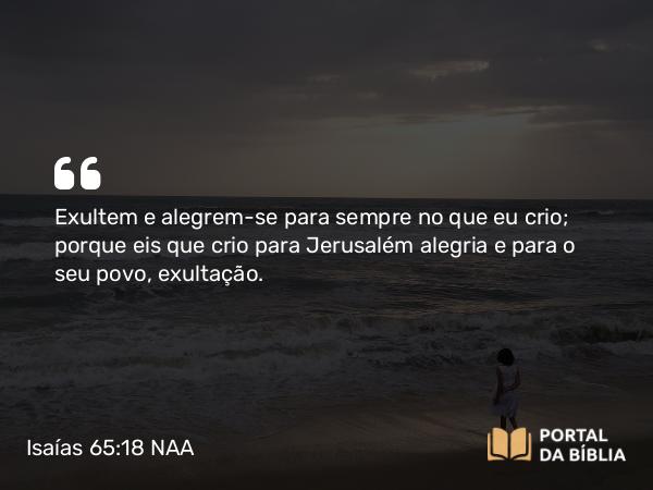 Isaías 65:18 NAA - Exultem e alegrem-se para sempre no que eu crio; porque eis que crio para Jerusalém alegria e para o seu povo, exultação.