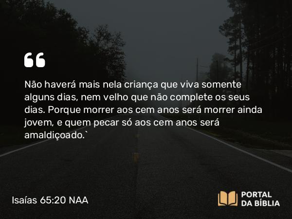 Isaías 65:20 NAA - Não haverá mais nela criança que viva somente alguns dias, nem velho que não complete os seus dias. Porque morrer aos cem anos será morrer ainda jovem, e quem pecar só aos cem anos será amaldiçoado.