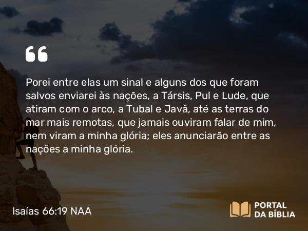 Isaías 66:19 NAA - Porei entre elas um sinal e alguns dos que foram salvos enviarei às nações, a Társis, Pul e Lude, que atiram com o arco, a Tubal e Javã, até as terras do mar mais remotas, que jamais ouviram falar de mim, nem viram a minha glória; eles anunciarão entre as nações a minha glória.