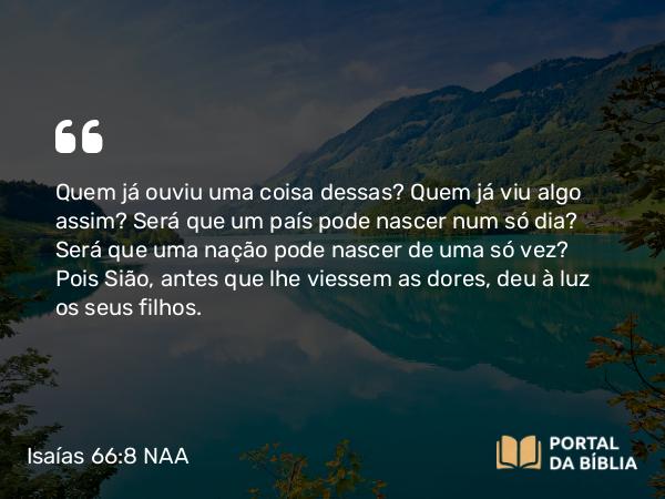 Isaías 66:8 NAA - Quem já ouviu uma coisa dessas? Quem já viu algo assim? Será que um país pode nascer num só dia? Será que uma nação pode nascer de uma só vez? Pois Sião, antes que lhe viessem as dores, deu à luz os seus filhos.