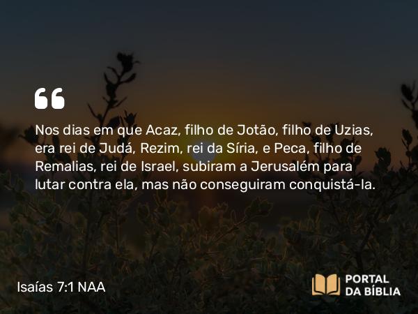 Isaías 7:1-2 NAA - Nos dias em que Acaz, filho de Jotão, filho de Uzias, era rei de Judá, Rezim, rei da Síria, e Peca, filho de Remalias, rei de Israel, subiram a Jerusalém para lutar contra ela, mas não conseguiram conquistá-la.