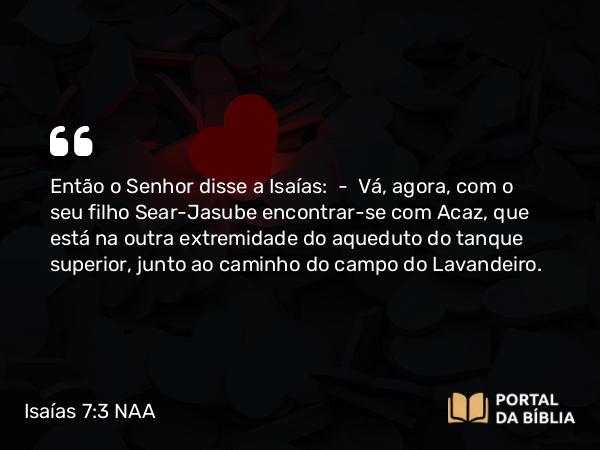 Isaías 7:3 NAA - Então o Senhor disse a Isaías: — Vá, agora, com o seu filho Sear-Jasube encontrar-se com Acaz, que está na outra extremidade do aqueduto do tanque superior, junto ao caminho do campo do Lavandeiro.