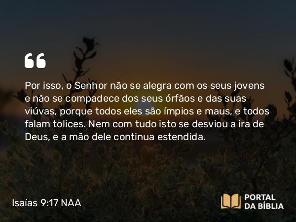 Isaías 9:17 NAA - Por isso, o Senhor não se alegra com os seus jovens e não se compadece dos seus órfãos e das suas viúvas, porque todos eles são ímpios e maus, e todos falam tolices. Nem com tudo isto se desviou a ira de Deus, e a mão dele continua estendida.