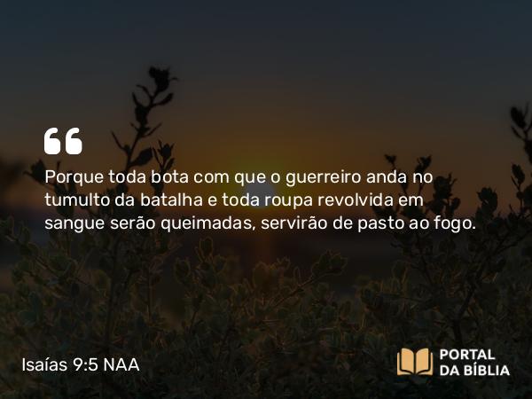 Isaías 9:5 NAA - Porque toda bota com que o guerreiro anda no tumulto da batalha e toda roupa revolvida em sangue serão queimadas, servirão de pasto ao fogo.