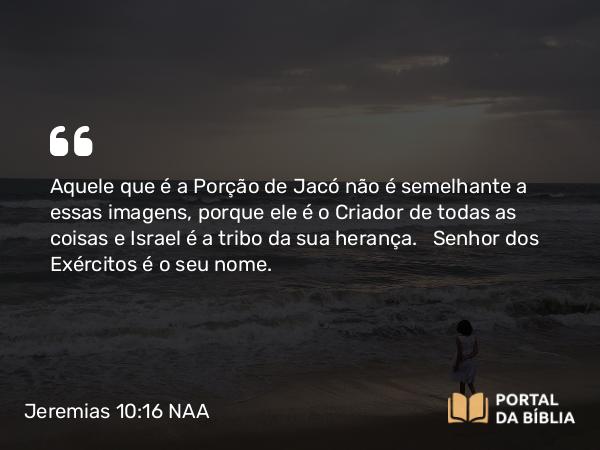 Jeremias 10:16 NAA - Aquele que é a Porção de Jacó não é semelhante a essas imagens, porque ele é o Criador de todas as coisas e Israel é a tribo da sua herança. Senhor dos Exércitos é o seu nome.