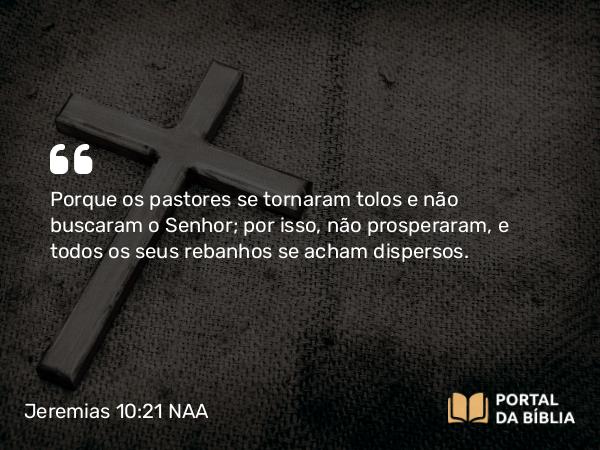 Jeremias 10:21 NAA - Porque os pastores se tornaram tolos e não buscaram o Senhor; por isso, não prosperaram, e todos os seus rebanhos se acham dispersos.