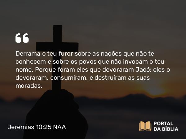 Jeremias 10:25 NAA - Derrama o teu furor sobre as nações que não te conhecem e sobre os povos que não invocam o teu nome. Porque foram eles que devoraram Jacó; eles o devoraram, consumiram, e destruíram as suas moradas.