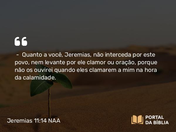 Jeremias 11:14 NAA - — Quanto a você, Jeremias, não interceda por este povo, nem levante por ele clamor ou oração, porque não os ouvirei quando eles clamarem a mim na hora da calamidade.