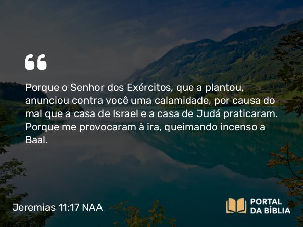 Jeremias 11:17 NAA - Porque o Senhor dos Exércitos, que a plantou, anunciou contra você uma calamidade, por causa do mal que a casa de Israel e a casa de Judá praticaram. Porque me provocaram à ira, queimando incenso a Baal.