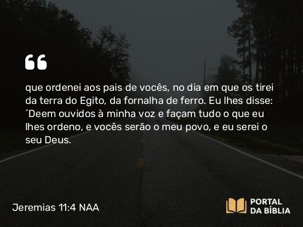 Jeremias 11:4 NAA - que ordenei aos pais de vocês, no dia em que os tirei da terra do Egito, da fornalha de ferro. Eu lhes disse: ‘Deem ouvidos à minha voz e façam tudo o que eu lhes ordeno, e vocês serão o meu povo, e eu serei o seu Deus.