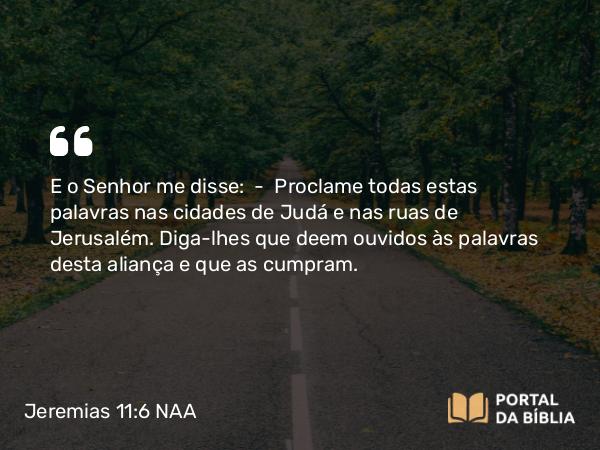 Jeremias 11:6 NAA - E o Senhor me disse: — Proclame todas estas palavras nas cidades de Judá e nas ruas de Jerusalém. Diga-lhes que deem ouvidos às palavras desta aliança e que as cumpram.