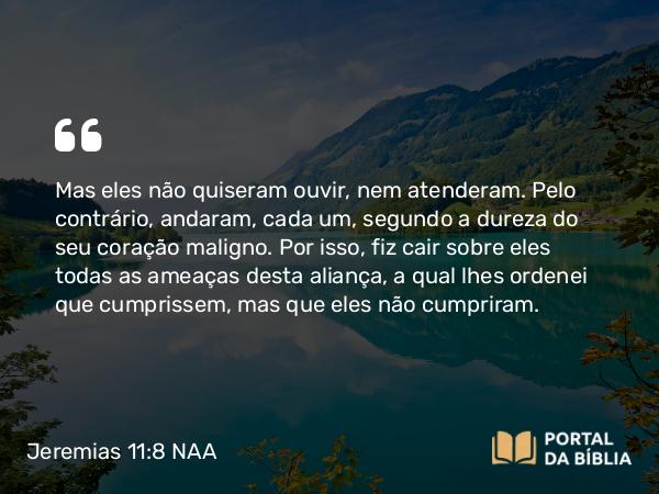 Jeremias 11:8 NAA - Mas eles não quiseram ouvir, nem atenderam. Pelo contrário, andaram, cada um, segundo a dureza do seu coração maligno. Por isso, fiz cair sobre eles todas as ameaças desta aliança, a qual lhes ordenei que cumprissem, mas que eles não cumpriram.