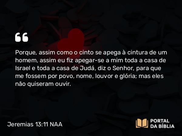 Jeremias 13:11 NAA - Porque, assim como o cinto se apega à cintura de um homem, assim eu fiz apegar-se a mim toda a casa de Israel e toda a casa de Judá, diz o Senhor, para que me fossem por povo, nome, louvor e glória; mas eles não quiseram ouvir.