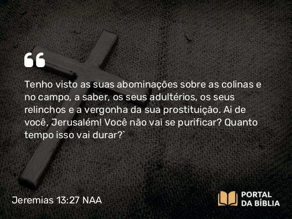 Jeremias 13:27 NAA - Tenho visto as suas abominações sobre as colinas e no campo, a saber, os seus adultérios, os seus relinchos e a vergonha da sua prostituição. Ai de você, Jerusalém! Você não vai se purificar? Quanto tempo isso vai durar?