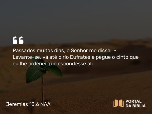 Jeremias 13:6 NAA - Passados muitos dias, o Senhor me disse: — Levante-se, vá até o rio Eufrates e pegue o cinto que eu lhe ordenei que escondesse ali.