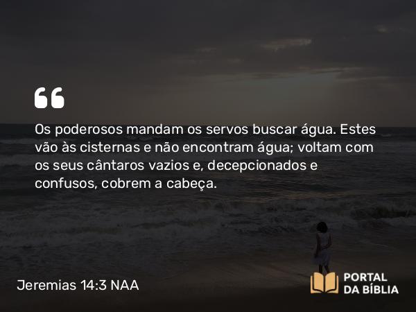 Jeremias 14:3-4 NAA - Os poderosos mandam os servos buscar água. Estes vão às cisternas e não encontram água; voltam com os seus cântaros vazios e, decepcionados e confusos, cobrem a cabeça.