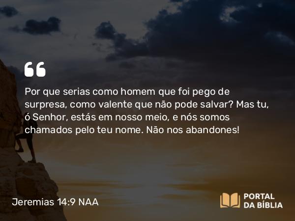 Jeremias 14:9 NAA - Por que serias como homem que foi pego de surpresa, como valente que não pode salvar? Mas tu, ó Senhor, estás em nosso meio, e nós somos chamados pelo teu nome. Não nos abandones!