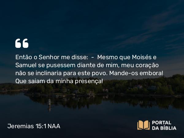 Jeremias 15:1 NAA - Então o Senhor me disse: — Mesmo que Moisés e Samuel se pusessem diante de mim, meu coração não se inclinaria para este povo. Mande-os embora! Que saiam da minha presença!