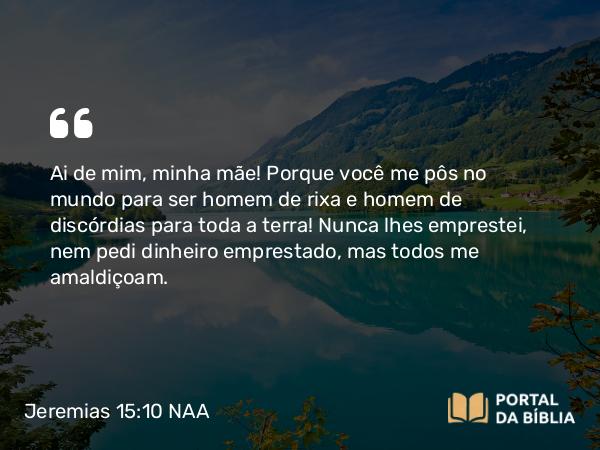 Jeremias 15:10 NAA - Ai de mim, minha mãe! Porque você me pôs no mundo para ser homem de rixa e homem de discórdias para toda a terra! Nunca lhes emprestei, nem pedi dinheiro emprestado, mas todos me amaldiçoam.