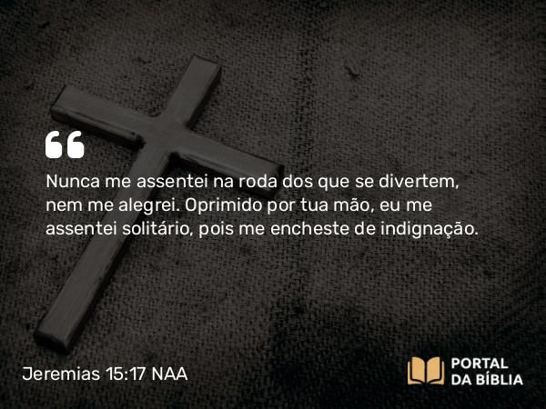 Jeremias 15:17 NAA - Nunca me assentei na roda dos que se divertem, nem me alegrei. Oprimido por tua mão, eu me assentei solitário, pois me encheste de indignação.