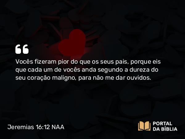 Jeremias 16:12 NAA - Vocês fizeram pior do que os seus pais, porque eis que cada um de vocês anda segundo a dureza do seu coração maligno, para não me dar ouvidos.