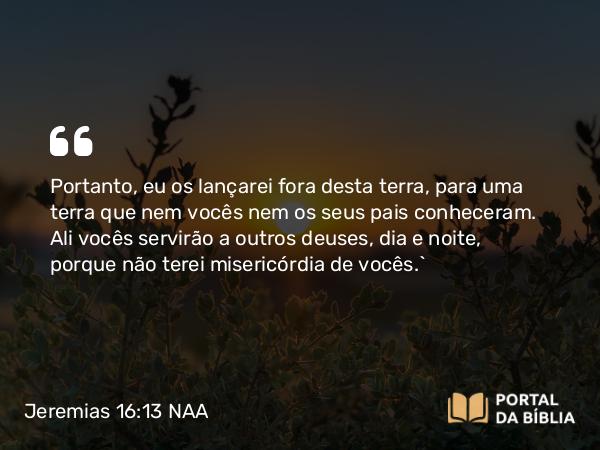 Jeremias 16:13 NAA - Portanto, eu os lançarei fora desta terra, para uma terra que nem vocês nem os seus pais conheceram. Ali vocês servirão a outros deuses, dia e noite, porque não terei misericórdia de vocês.