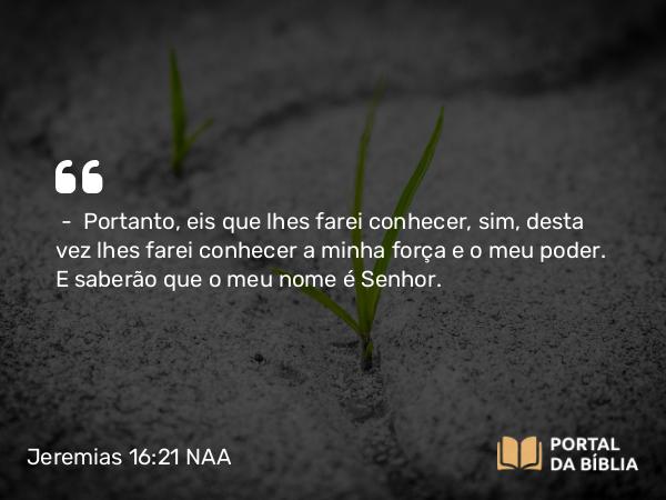 Jeremias 16:21 NAA - — Portanto, eis que lhes farei conhecer, sim, desta vez lhes farei conhecer a minha força e o meu poder. E saberão que o meu nome é Senhor.