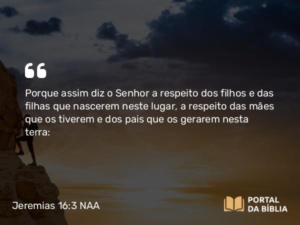 Jeremias 16:3 NAA - Porque assim diz o Senhor a respeito dos filhos e das filhas que nascerem neste lugar, a respeito das mães que os tiverem e dos pais que os gerarem nesta terra: