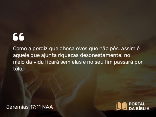 Jeremias 17:11 NAA - Como a perdiz que choca ovos que não pôs, assim é aquele que ajunta riquezas desonestamente; no meio da vida ficará sem elas e no seu fim passará por tolo.