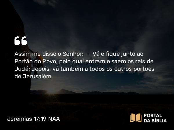 Jeremias 17:19 NAA - Assim me disse o Senhor: — Vá e fique junto ao Portão do Povo, pelo qual entram e saem os reis de Judá; depois, vá também a todos os outros portões de Jerusalém,