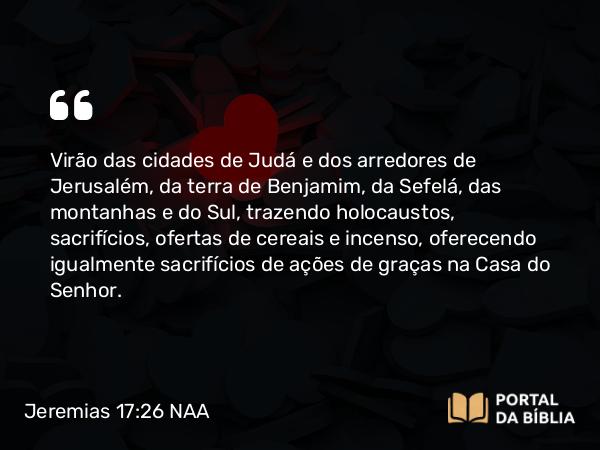 Jeremias 17:26 NAA - Virão das cidades de Judá e dos arredores de Jerusalém, da terra de Benjamim, da Sefelá, das montanhas e do Sul, trazendo holocaustos, sacrifícios, ofertas de cereais e incenso, oferecendo igualmente sacrifícios de ações de graças na Casa do Senhor.