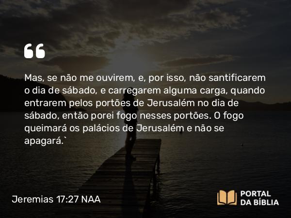 Jeremias 17:27 NAA - Mas, se não me ouvirem, e, por isso, não santificarem o dia de sábado, e carregarem alguma carga, quando entrarem pelos portões de Jerusalém no dia de sábado, então porei fogo nesses portões. O fogo queimará os palácios de Jerusalém e não se apagará.