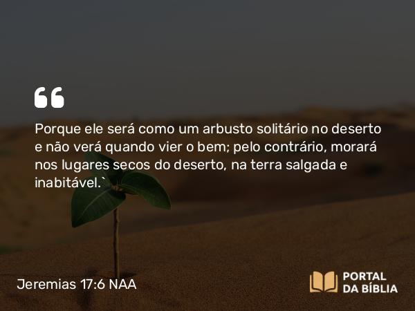 Jeremias 17:6 NAA - Porque ele será como um arbusto solitário no deserto e não verá quando vier o bem; pelo contrário, morará nos lugares secos do deserto, na terra salgada e inabitável.