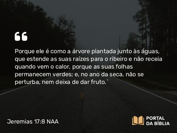 Jeremias 17:8 NAA - Porque ele é como a árvore plantada junto às águas, que estende as suas raízes para o ribeiro e não receia quando vem o calor, porque as suas folhas permanecem verdes; e, no ano da seca, não se perturba, nem deixa de dar fruto.