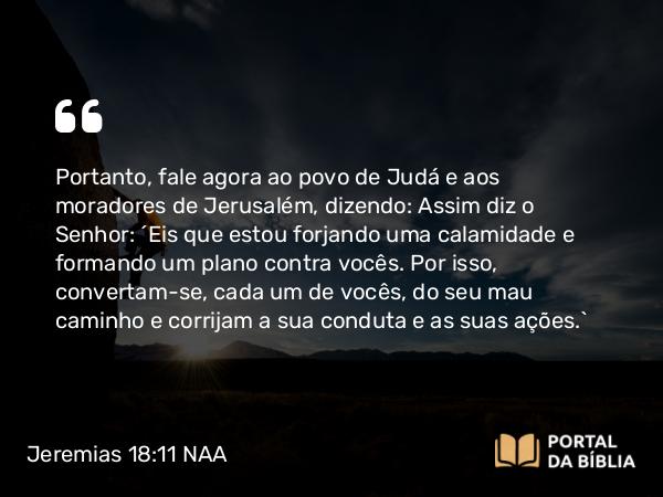 Jeremias 18:11 NAA - Portanto, fale agora ao povo de Judá e aos moradores de Jerusalém, dizendo: Assim diz o Senhor: 