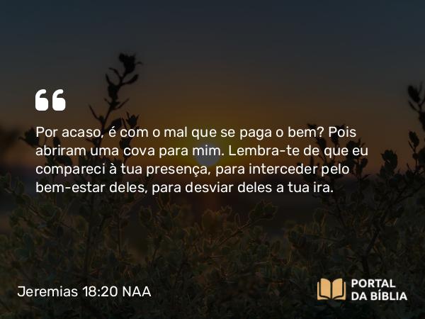 Jeremias 18:20 NAA - Por acaso, é com o mal que se paga o bem? Pois abriram uma cova para mim. Lembra-te de que eu compareci à tua presença, para interceder pelo bem-estar deles, para desviar deles a tua ira.