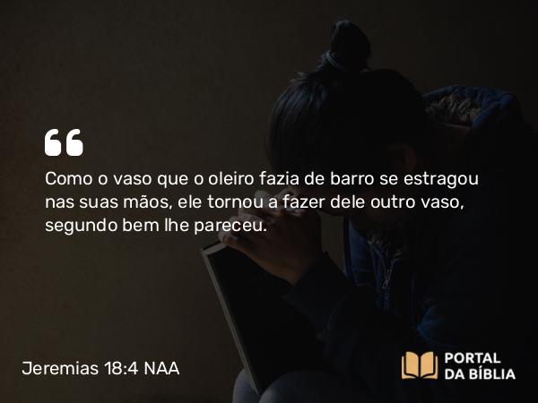 Jeremias 18:4 NAA - Como o vaso que o oleiro fazia de barro se estragou nas suas mãos, ele tornou a fazer dele outro vaso, segundo bem lhe pareceu.