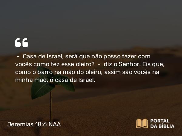 Jeremias 18:6 NAA - — Casa de Israel, será que não posso fazer com vocês como fez esse oleiro? — diz o Senhor. Eis que, como o barro na mão do oleiro, assim são vocês na minha mão, ó casa de Israel.