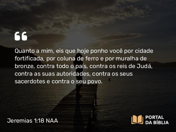 Jeremias 1:18-19 NAA - Quanto a mim, eis que hoje ponho você por cidade fortificada, por coluna de ferro e por muralha de bronze, contra todo o país, contra os reis de Judá, contra as suas autoridades, contra os seus sacerdotes e contra o seu povo.