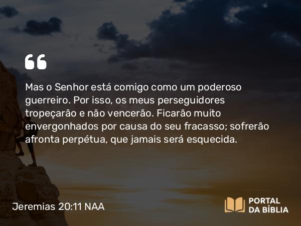 Jeremias 20:11-12 NAA - Mas o Senhor está comigo como um poderoso guerreiro. Por isso, os meus perseguidores tropeçarão e não vencerão. Ficarão muito envergonhados por causa do seu fracasso; sofrerão afronta perpétua, que jamais será esquecida.