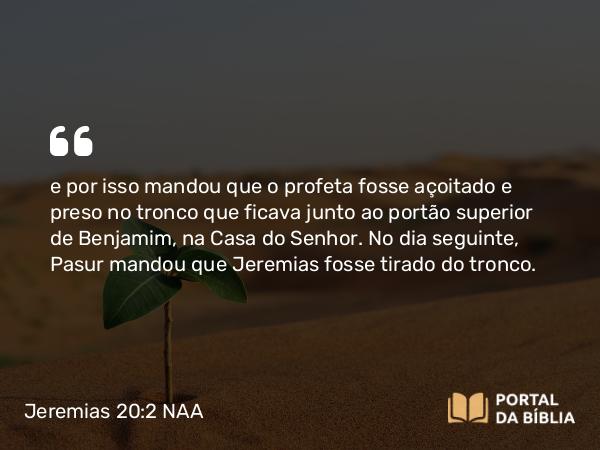 Jeremias 20:2 NAA - e por isso mandou que o profeta fosse açoitado e preso no tronco que ficava junto ao portão superior de Benjamim, na Casa do Senhor. No dia seguinte, Pasur mandou que Jeremias fosse tirado do tronco.