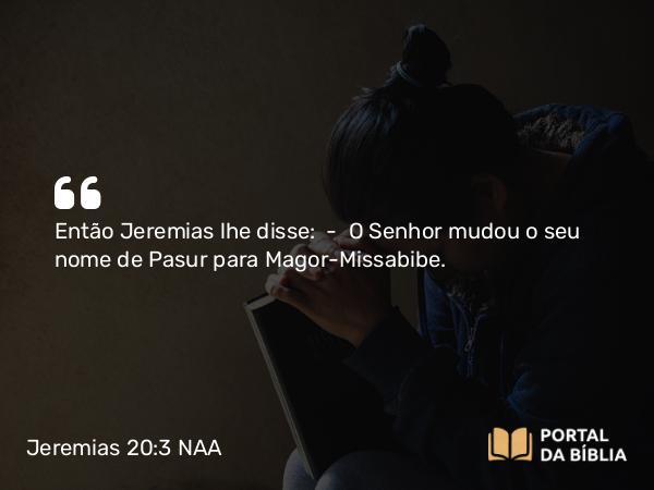 Jeremias 20:3 NAA - Então Jeremias lhe disse: — O Senhor mudou o seu nome de Pasur para Magor-Missabibe.