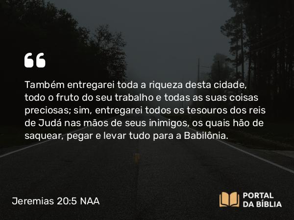 Jeremias 20:5 NAA - Também entregarei toda a riqueza desta cidade, todo o fruto do seu trabalho e todas as suas coisas preciosas; sim, entregarei todos os tesouros dos reis de Judá nas mãos de seus inimigos, os quais hão de saquear, pegar e levar tudo para a Babilônia.