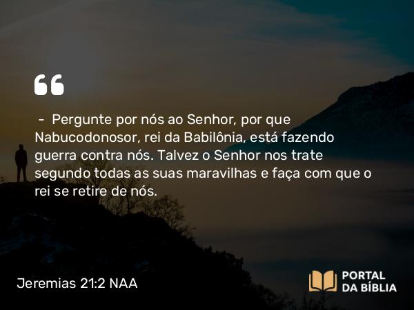 Jeremias 21:2 NAA - — Pergunte por nós ao Senhor, por que Nabucodonosor, rei da Babilônia, está fazendo guerra contra nós. Talvez o Senhor nos trate segundo todas as suas maravilhas e faça com que o rei se retire de nós.