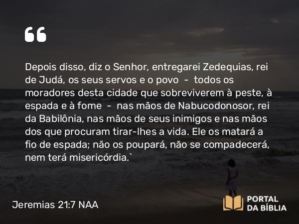 Jeremias 21:7 NAA - Depois disso, diz o Senhor, entregarei Zedequias, rei de Judá, os seus servos e o povo — todos os moradores desta cidade que sobreviverem à peste, à espada e à fome — nas mãos de Nabucodonosor, rei da Babilônia, nas mãos de seus inimigos e nas mãos dos que procuram tirar-lhes a vida. Ele os matará a fio de espada; não os poupará, não se compadecerá, nem terá misericórdia.